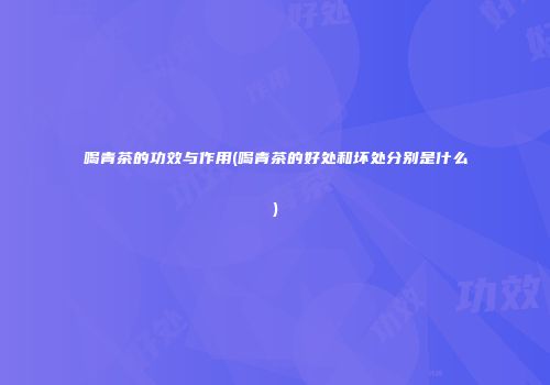 喝青茶的功效与作用(喝青茶的好处和坏处分别是什么)