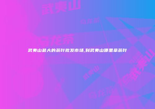 武夷山最大的茶叶批发市场,到武夷山哪里拿茶叶