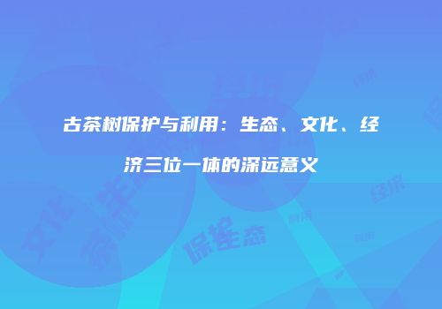 古茶树保护与利用：生态、文化、经济三位一体的深远意义