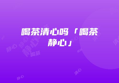 喝茶清心吗「喝茶静心」