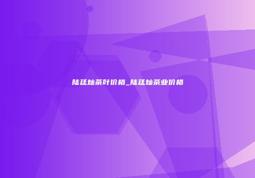 陆廷灿茶叶价格_陆廷灿茶业价格