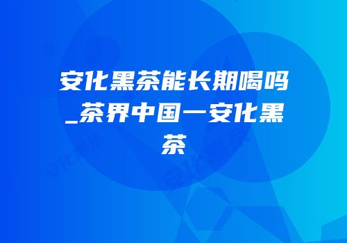 安化黑茶能长期喝吗_茶界中国一安化黑茶