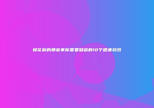 蜂花粉的那些事你需要知道的10个健康功效
