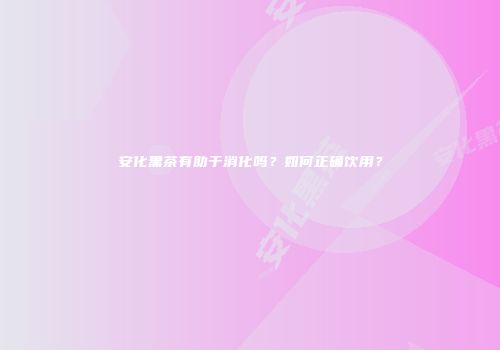 安化黑茶有助于消化吗？如何正确饮用？
