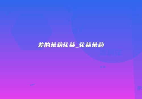 差的茉莉花茶_花茶茉莉