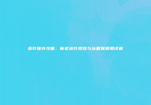 茶叶保存攻略：新老茶叶混放与冰箱保质期详解