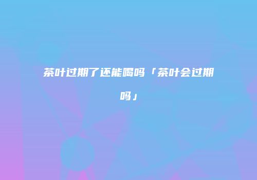 茶叶过期了还能喝吗「茶叶会过期吗」