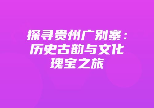 探寻贵州广别寨：历史古韵与文化瑰宝之旅