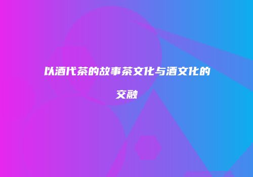 以酒代茶的故事茶文化与酒文化的交融