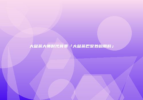 大益茶大师时代背景「大益茶巴黎妙韵用料」
