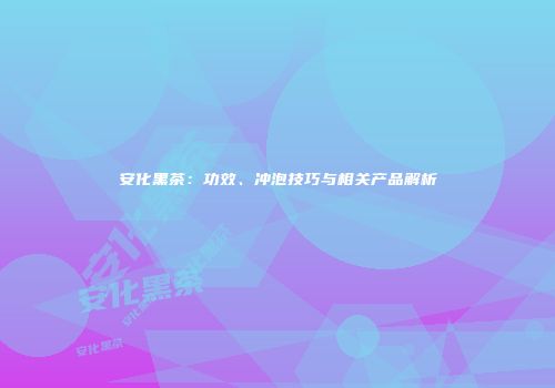 安化黑茶：功效、冲泡技巧与相关产品解析