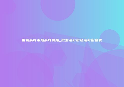 批发茶叶市场茶叶价格_批发茶叶市场茶叶价格表
