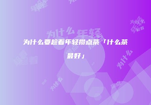 为什么要趁着年轻攒点茶「什么茶最好」