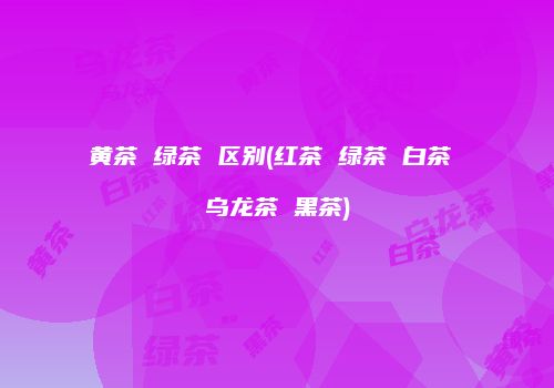黄茶 绿茶 区别(红茶 绿茶 白茶 乌龙茶 黑茶)