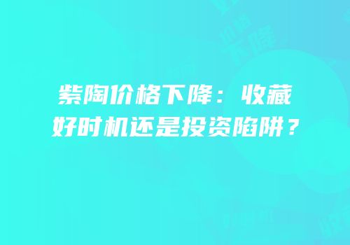 紫陶价格下降：收藏好时机还是投资陷阱？