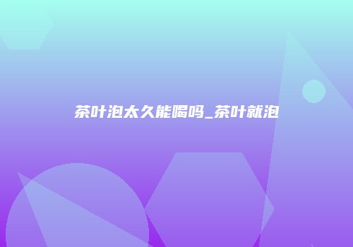 茶叶泡太久能喝吗_茶叶就泡
