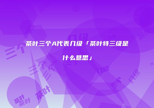 茶叶三个A代表几级「茶叶特三级是什么意思」