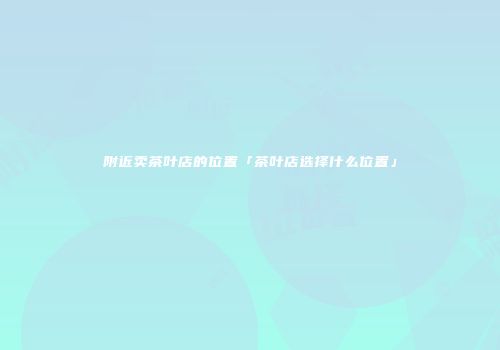 附近卖茶叶店的位置「茶叶店选择什么位置」