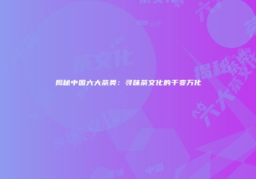 揭秘中国六大茶类：寻味茶文化的千变万化