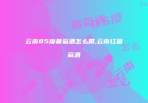 云南85度葡萄酒怎么喝,云南红葡萄酒