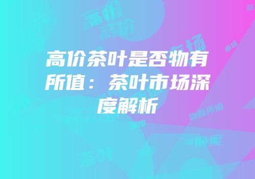 高价茶叶是否物有所值：茶叶市场深度解析