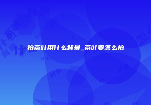 拍茶叶用什么背景_茶叶要怎么拍