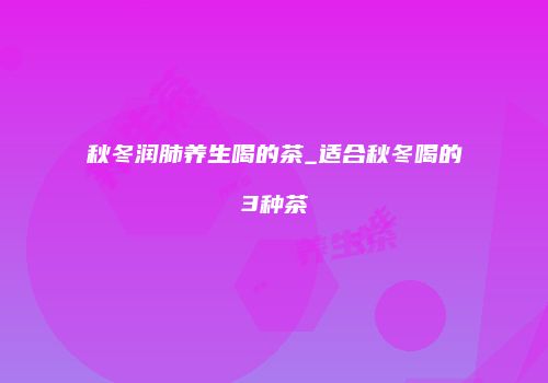秋冬润肺养生喝的茶_适合秋冬喝的3种茶