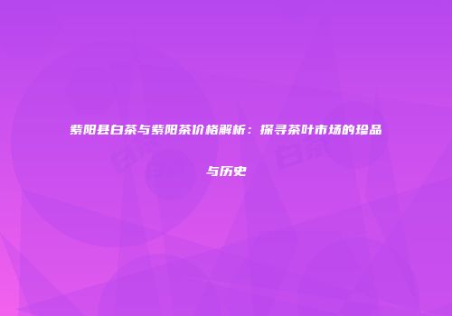 紫阳县白茶与紫阳茶价格解析：探寻茶叶市场的珍品与历史