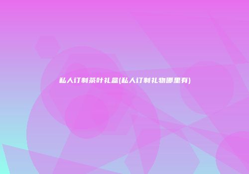 私人订制茶叶礼盒(私人订制礼物哪里有)