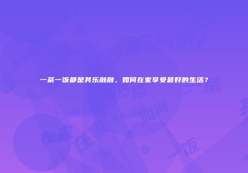 一茶一饭都是其乐融融，如何在家享受最好的生活？