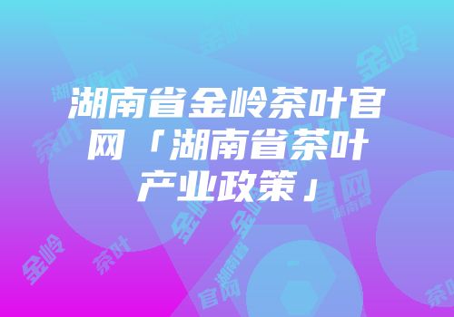 湖南省金岭茶叶官网「湖南省茶叶产业政策」