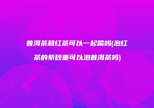 普洱茶和红茶可以一起喝吗(泡红茶的紫砂壶可以泡普洱茶吗)