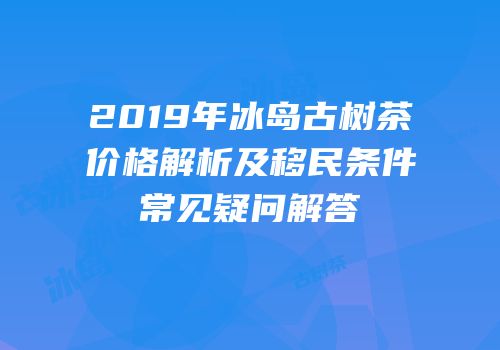 2019年冰岛古树茶价格解析及移民条件常见疑问解答