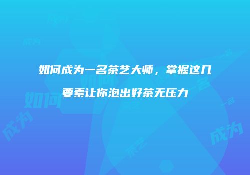 如何成为一名茶艺大师，掌握这几要素让你泡出好茶无压力