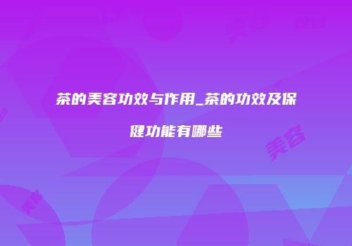 茶的美容功效与作用_茶的功效及保健功能有哪些