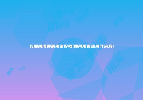长期用海娜粉染发好吗(如何用普通茶叶染发)