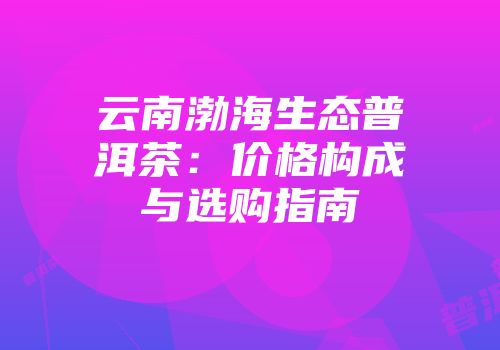云南渤海生态普洱茶：价格构成与选购指南