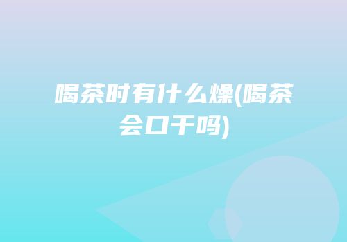 喝茶时有什么燥(喝茶会口干吗)