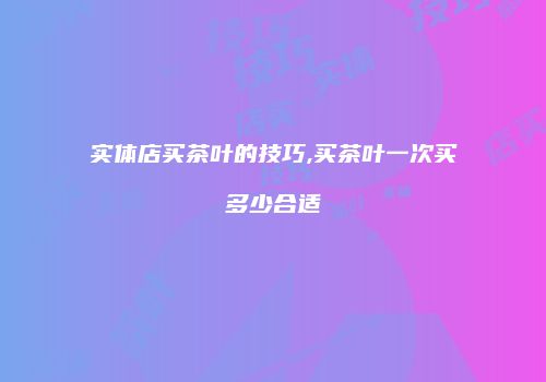 实体店买茶叶的技巧,买茶叶一次买多少合适