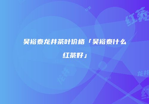 吴裕泰龙井茶叶价格「吴裕泰什么红茶好」