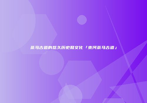 茶马古道的悠久历史和文化「束河茶马古道」