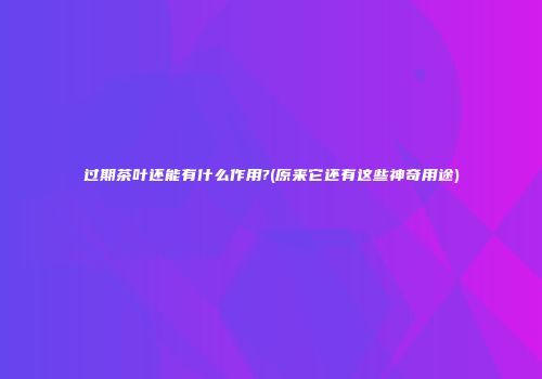 过期茶叶还能有什么作用?(原来它还有这些神奇用途)