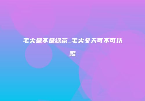 毛尖是不是绿茶_毛尖冬天可不可以喝