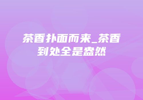 茶香扑面而来_茶香到处全是盎然