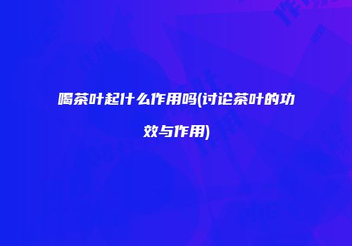 喝茶叶起什么作用吗(讨论茶叶的功效与作用)