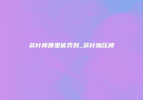 茶叶棒哪里能弄到_茶叶加压棒