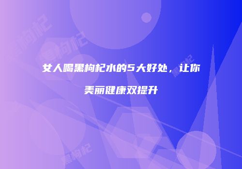 女人喝黑枸杞水的5大好处，让你美丽健康双提升