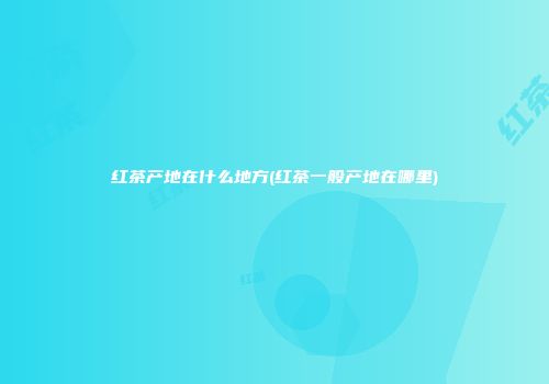 红茶产地在什么地方(红茶一般产地在哪里)