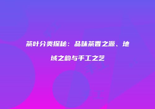 茶叶分类探秘：品味茶香之源、地域之韵与手工之艺