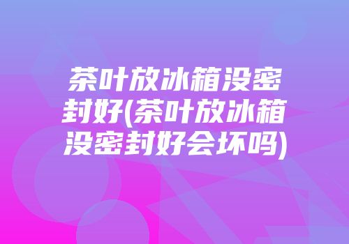 茶叶放冰箱没密封好(茶叶放冰箱没密封好会坏吗)